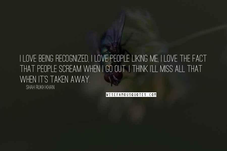 Shah Rukh Khan Quotes: I love being recognized, I love people liking me, I love the fact that people scream when I go out. I think I'll miss all that when it's taken away.