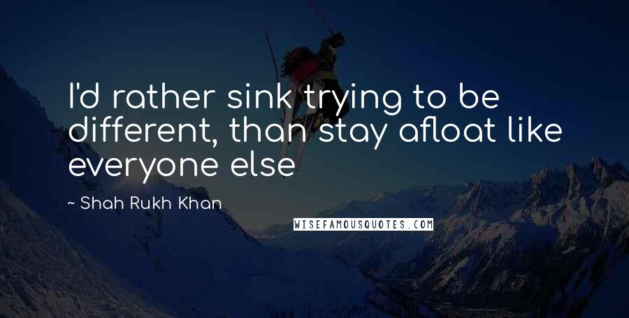 Shah Rukh Khan Quotes: I'd rather sink trying to be different, than stay afloat like everyone else