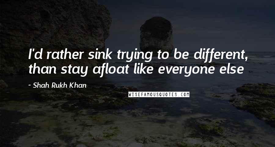 Shah Rukh Khan Quotes: I'd rather sink trying to be different, than stay afloat like everyone else