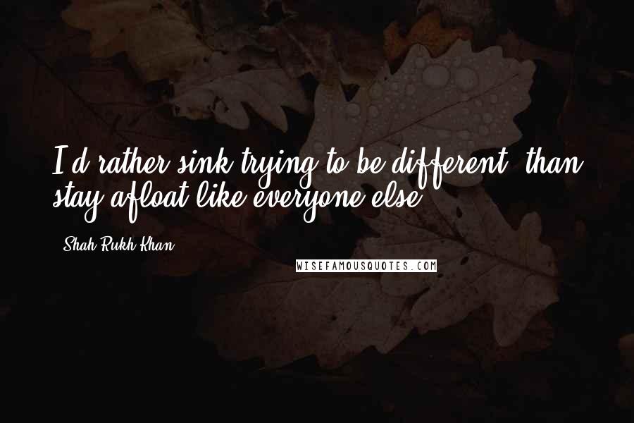 Shah Rukh Khan Quotes: I'd rather sink trying to be different, than stay afloat like everyone else