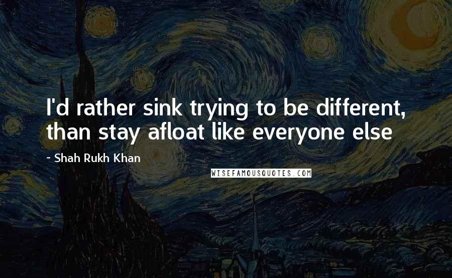 Shah Rukh Khan Quotes: I'd rather sink trying to be different, than stay afloat like everyone else