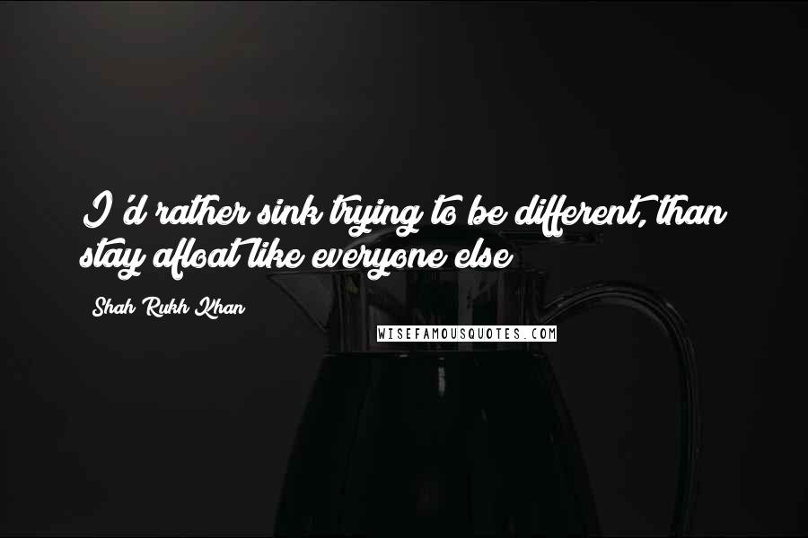 Shah Rukh Khan Quotes: I'd rather sink trying to be different, than stay afloat like everyone else