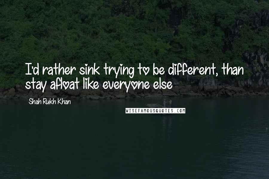 Shah Rukh Khan Quotes: I'd rather sink trying to be different, than stay afloat like everyone else