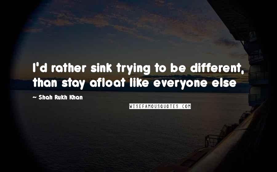 Shah Rukh Khan Quotes: I'd rather sink trying to be different, than stay afloat like everyone else