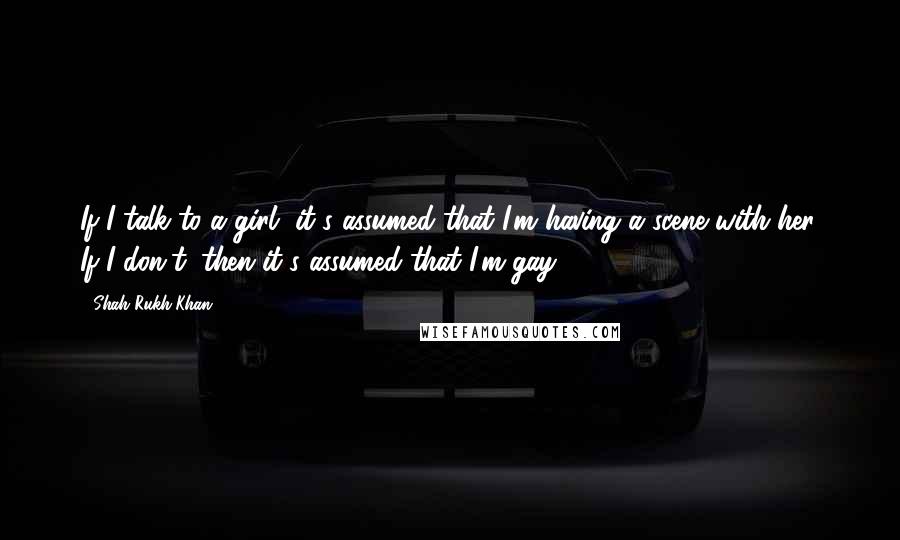 Shah Rukh Khan Quotes: If I talk to a girl, it's assumed that I'm having a scene with her. If I don't, then it's assumed that I'm gay.