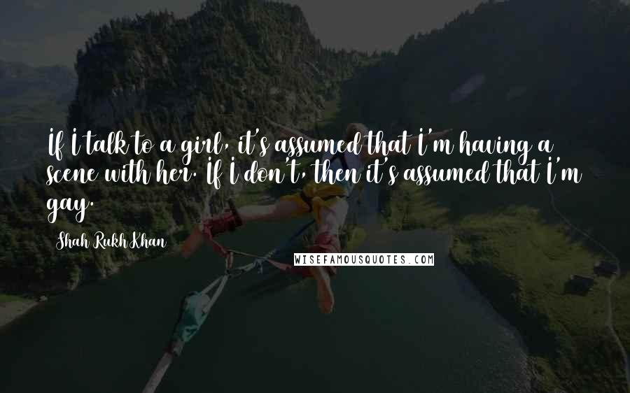 Shah Rukh Khan Quotes: If I talk to a girl, it's assumed that I'm having a scene with her. If I don't, then it's assumed that I'm gay.