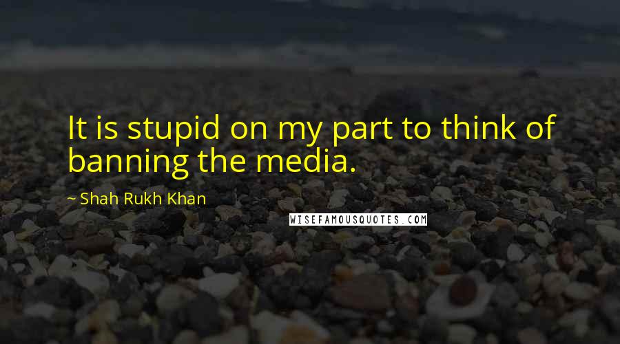 Shah Rukh Khan Quotes: It is stupid on my part to think of banning the media.