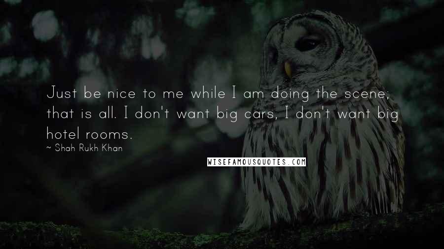 Shah Rukh Khan Quotes: Just be nice to me while I am doing the scene; that is all. I don't want big cars, I don't want big hotel rooms.