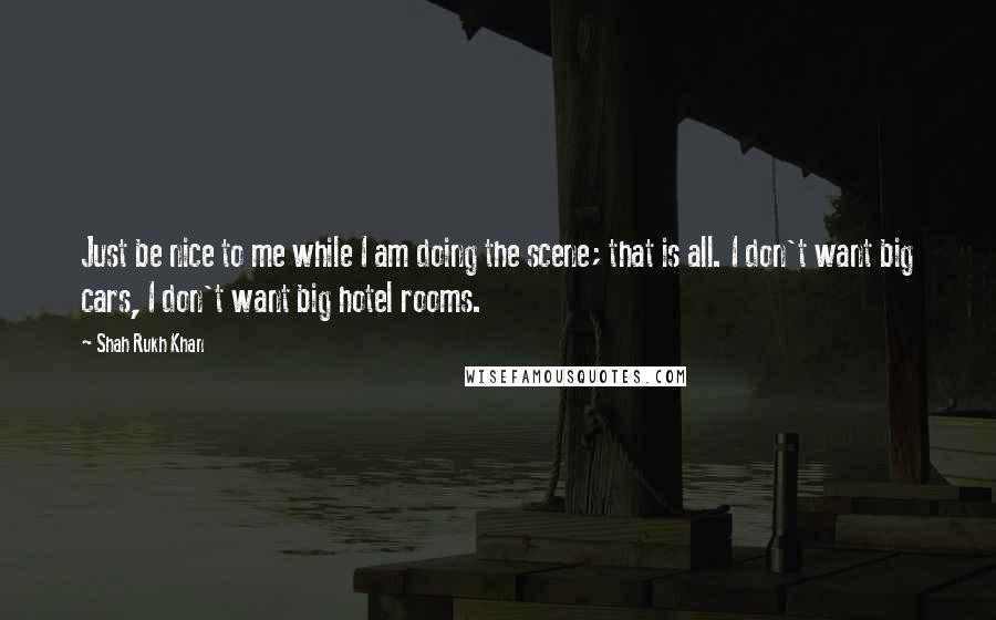 Shah Rukh Khan Quotes: Just be nice to me while I am doing the scene; that is all. I don't want big cars, I don't want big hotel rooms.