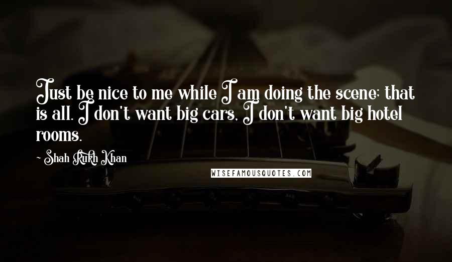 Shah Rukh Khan Quotes: Just be nice to me while I am doing the scene; that is all. I don't want big cars, I don't want big hotel rooms.