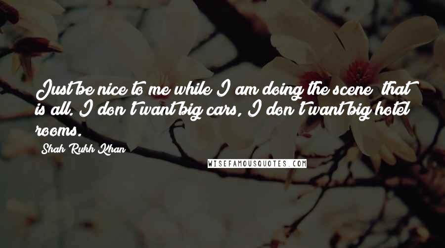 Shah Rukh Khan Quotes: Just be nice to me while I am doing the scene; that is all. I don't want big cars, I don't want big hotel rooms.