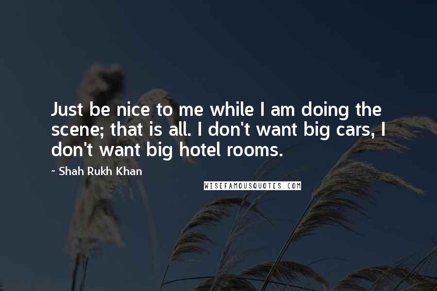 Shah Rukh Khan Quotes: Just be nice to me while I am doing the scene; that is all. I don't want big cars, I don't want big hotel rooms.