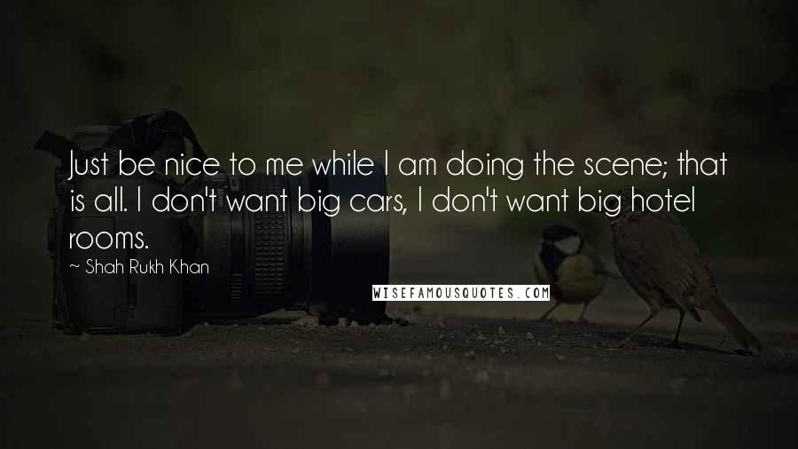 Shah Rukh Khan Quotes: Just be nice to me while I am doing the scene; that is all. I don't want big cars, I don't want big hotel rooms.