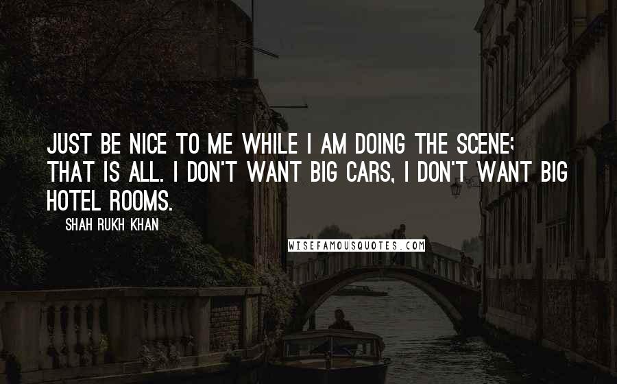 Shah Rukh Khan Quotes: Just be nice to me while I am doing the scene; that is all. I don't want big cars, I don't want big hotel rooms.