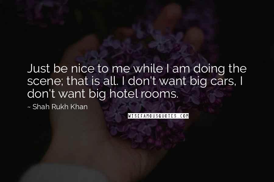 Shah Rukh Khan Quotes: Just be nice to me while I am doing the scene; that is all. I don't want big cars, I don't want big hotel rooms.