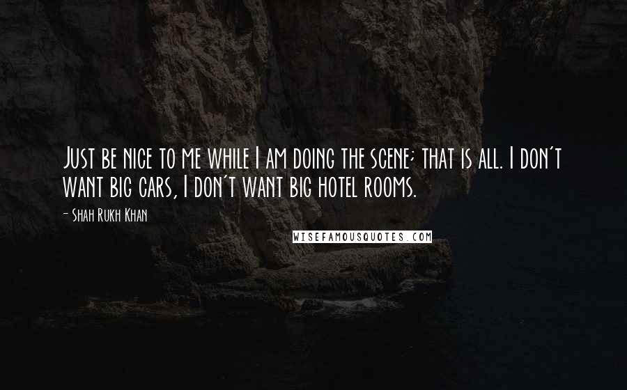 Shah Rukh Khan Quotes: Just be nice to me while I am doing the scene; that is all. I don't want big cars, I don't want big hotel rooms.