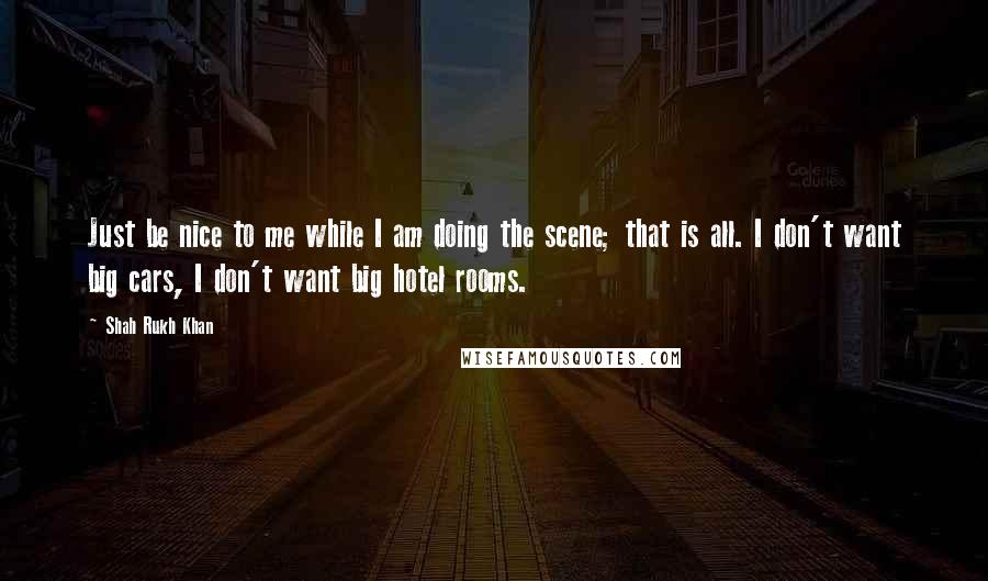 Shah Rukh Khan Quotes: Just be nice to me while I am doing the scene; that is all. I don't want big cars, I don't want big hotel rooms.