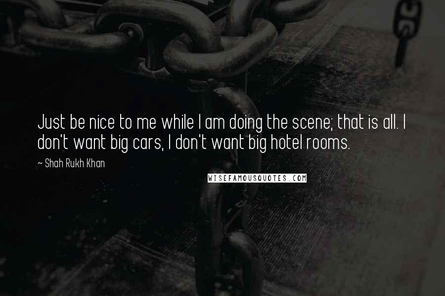 Shah Rukh Khan Quotes: Just be nice to me while I am doing the scene; that is all. I don't want big cars, I don't want big hotel rooms.