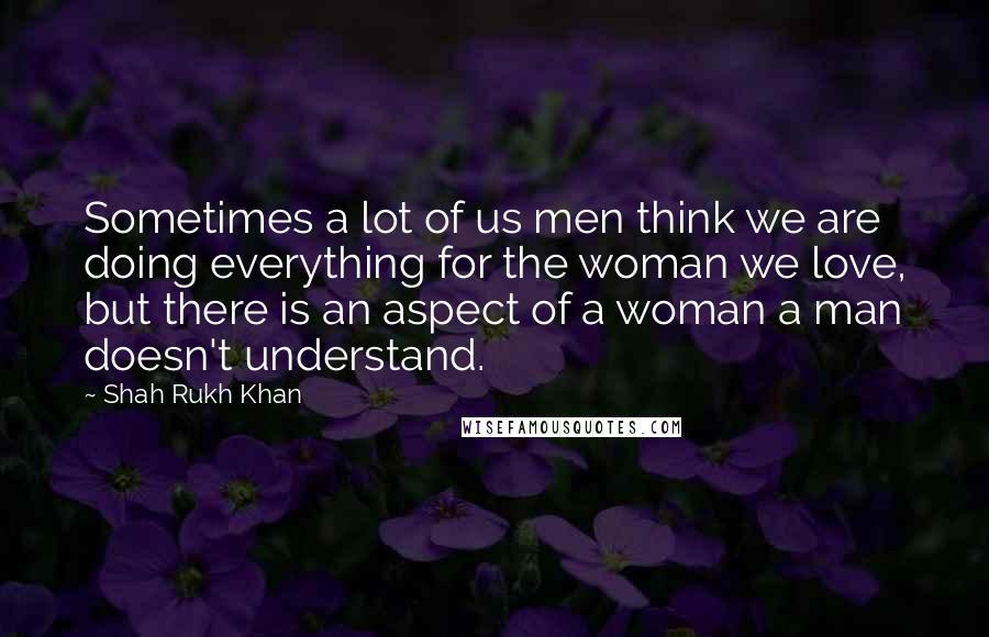 Shah Rukh Khan Quotes: Sometimes a lot of us men think we are doing everything for the woman we love, but there is an aspect of a woman a man doesn't understand.