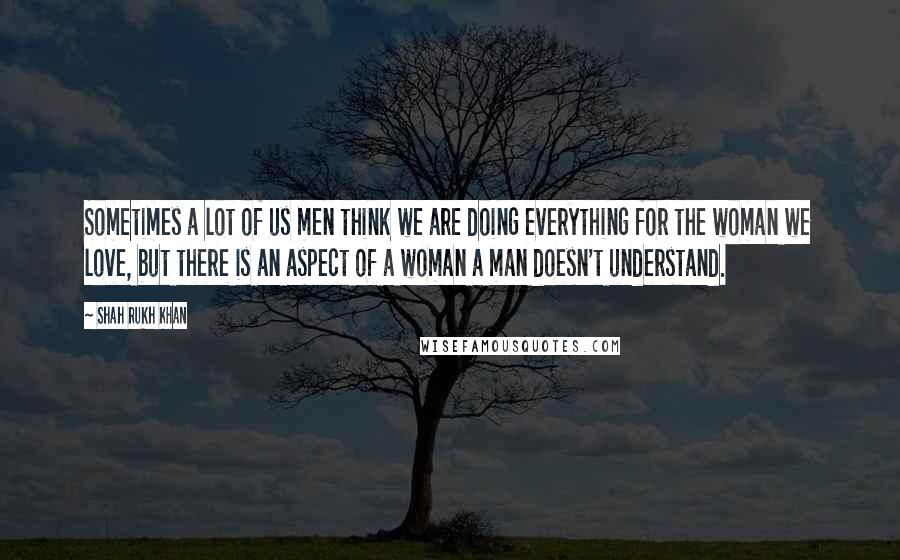 Shah Rukh Khan Quotes: Sometimes a lot of us men think we are doing everything for the woman we love, but there is an aspect of a woman a man doesn't understand.