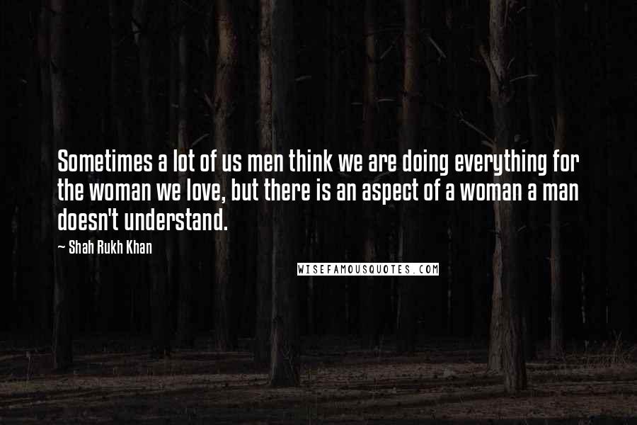 Shah Rukh Khan Quotes: Sometimes a lot of us men think we are doing everything for the woman we love, but there is an aspect of a woman a man doesn't understand.