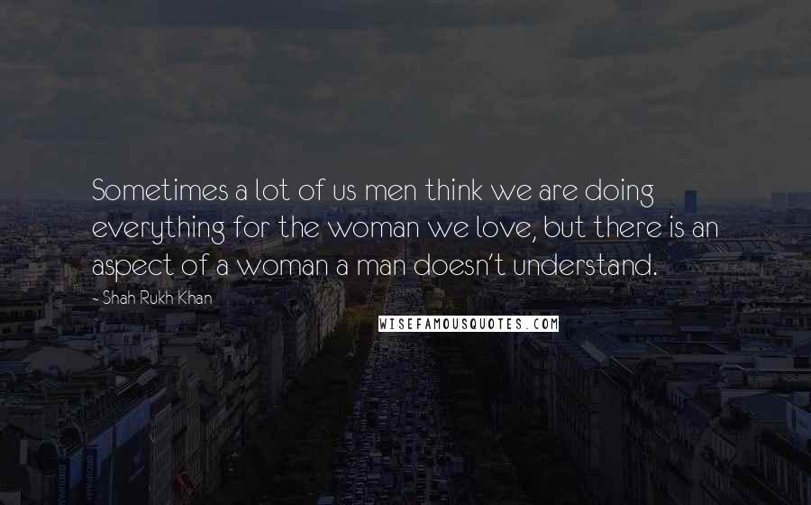 Shah Rukh Khan Quotes: Sometimes a lot of us men think we are doing everything for the woman we love, but there is an aspect of a woman a man doesn't understand.