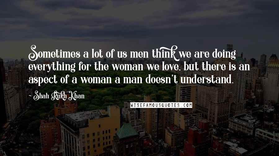 Shah Rukh Khan Quotes: Sometimes a lot of us men think we are doing everything for the woman we love, but there is an aspect of a woman a man doesn't understand.