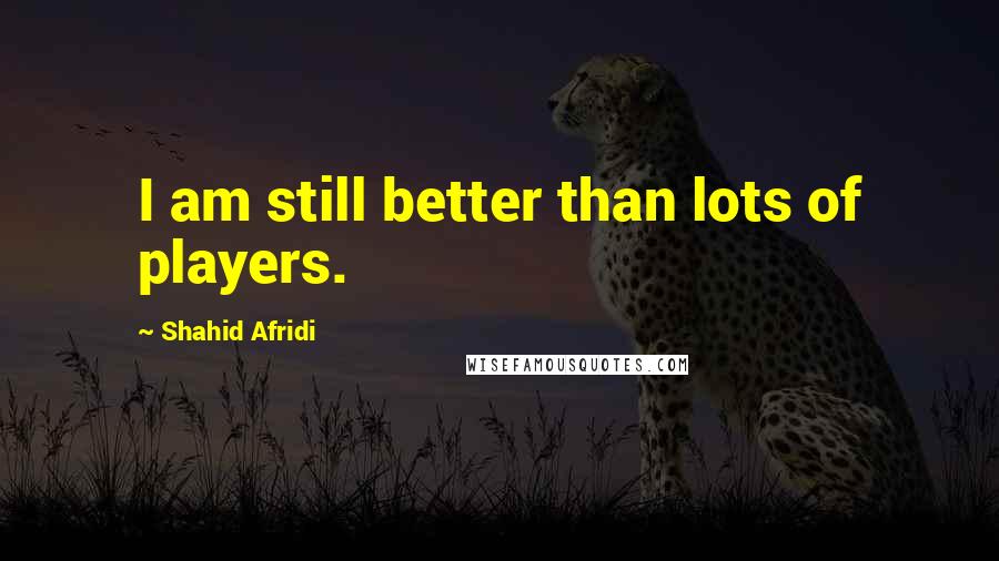 Shahid Afridi Quotes: I am still better than lots of players.