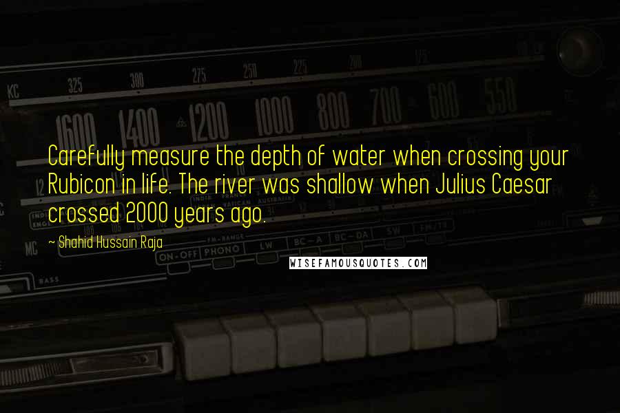 Shahid Hussain Raja Quotes: Carefully measure the depth of water when crossing your Rubicon in life. The river was shallow when Julius Caesar crossed 2000 years ago.