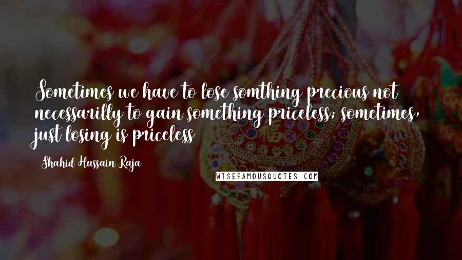 Shahid Hussain Raja Quotes: Sometimes we have to lose somthing precious not necessarilly to gain something priceless; sometimes, just losing is priceless