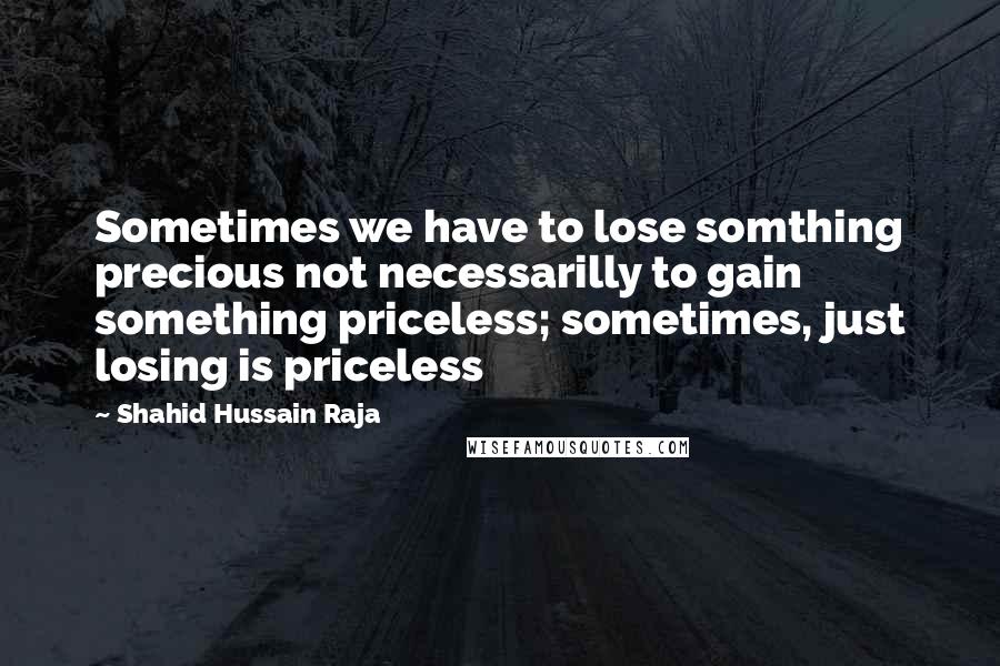 Shahid Hussain Raja Quotes: Sometimes we have to lose somthing precious not necessarilly to gain something priceless; sometimes, just losing is priceless