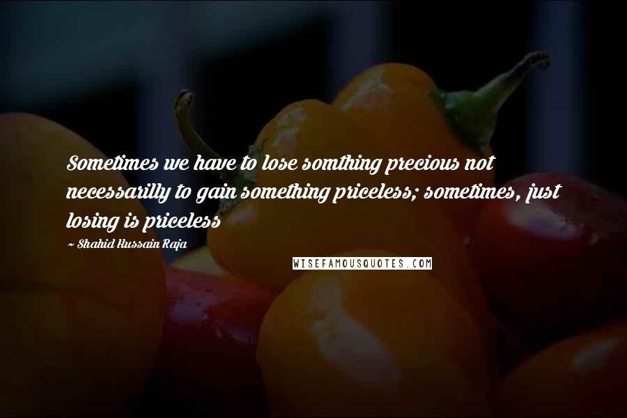 Shahid Hussain Raja Quotes: Sometimes we have to lose somthing precious not necessarilly to gain something priceless; sometimes, just losing is priceless