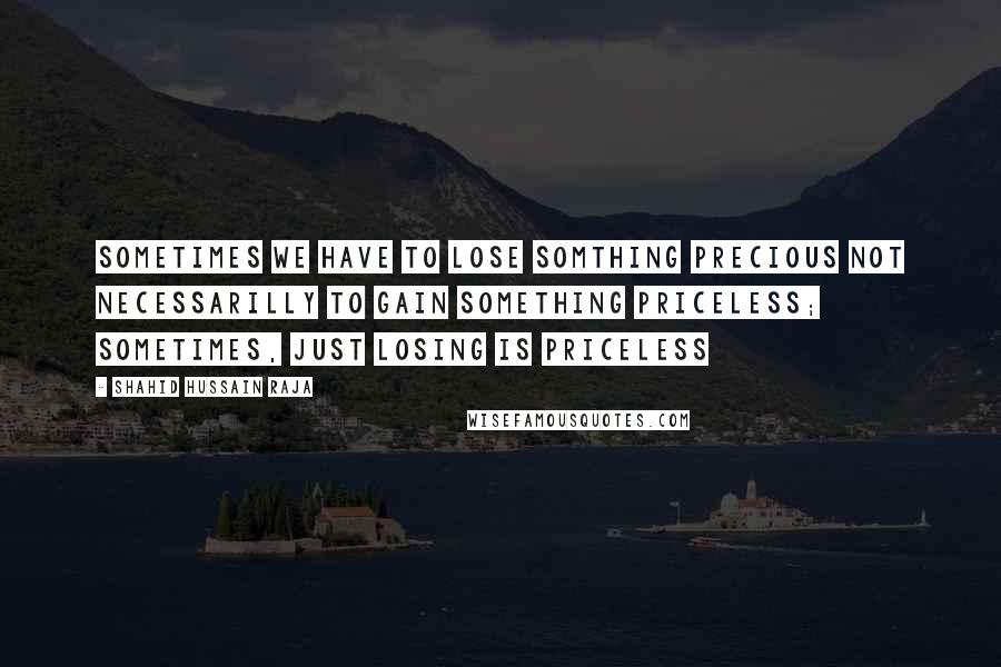 Shahid Hussain Raja Quotes: Sometimes we have to lose somthing precious not necessarilly to gain something priceless; sometimes, just losing is priceless