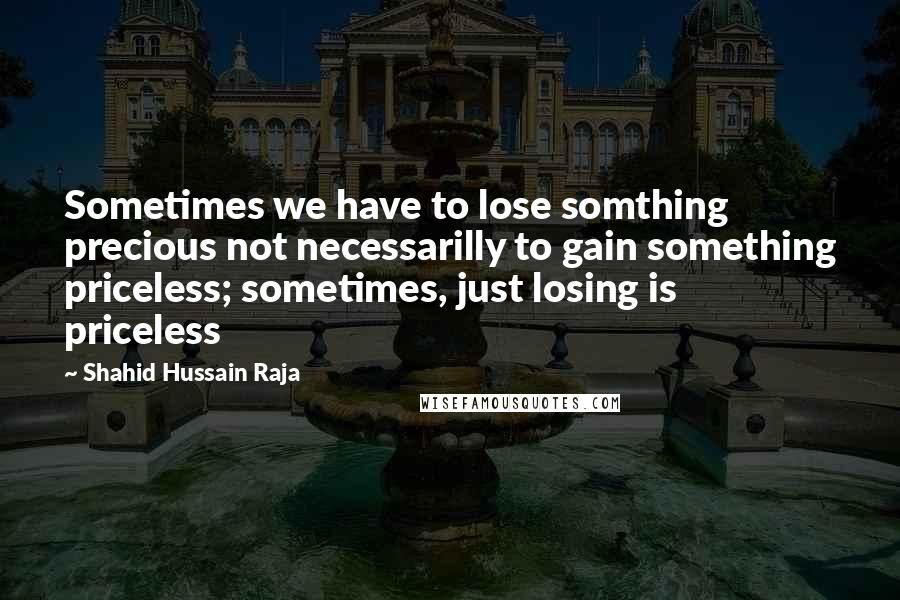 Shahid Hussain Raja Quotes: Sometimes we have to lose somthing precious not necessarilly to gain something priceless; sometimes, just losing is priceless