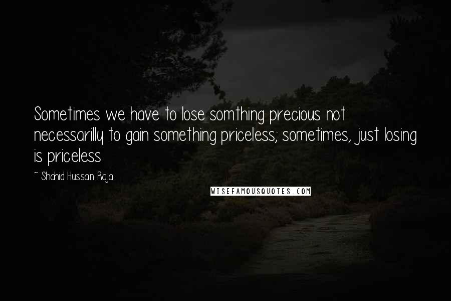 Shahid Hussain Raja Quotes: Sometimes we have to lose somthing precious not necessarilly to gain something priceless; sometimes, just losing is priceless