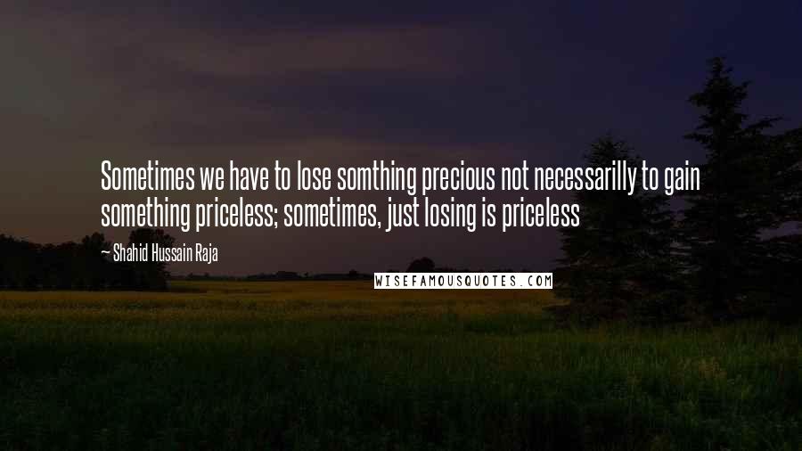 Shahid Hussain Raja Quotes: Sometimes we have to lose somthing precious not necessarilly to gain something priceless; sometimes, just losing is priceless