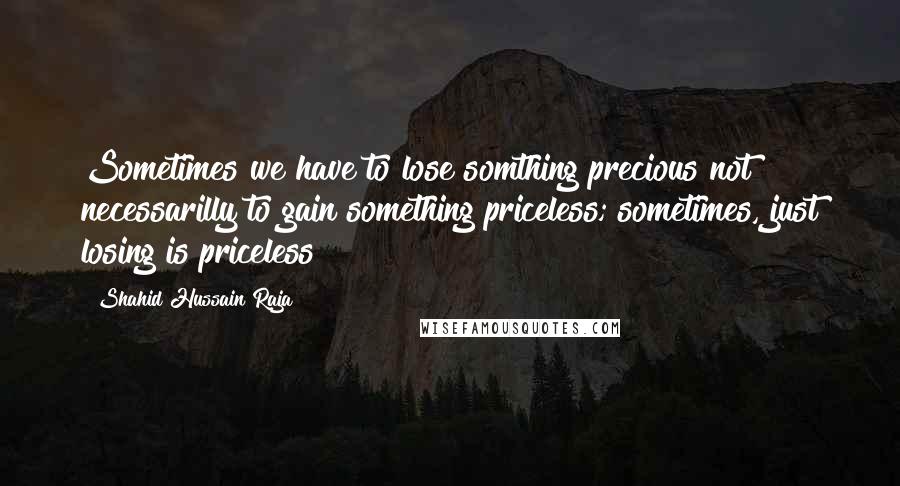 Shahid Hussain Raja Quotes: Sometimes we have to lose somthing precious not necessarilly to gain something priceless; sometimes, just losing is priceless