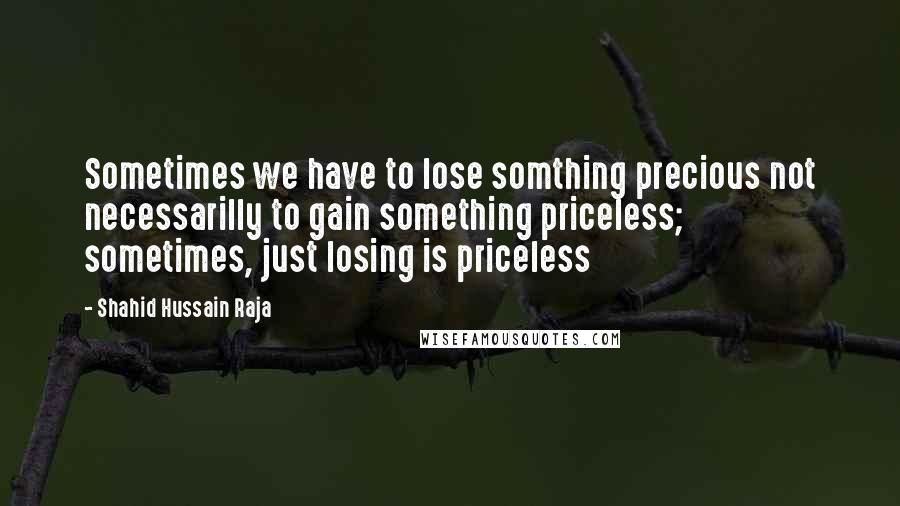 Shahid Hussain Raja Quotes: Sometimes we have to lose somthing precious not necessarilly to gain something priceless; sometimes, just losing is priceless