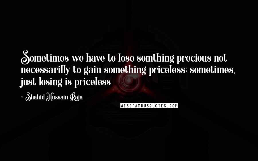 Shahid Hussain Raja Quotes: Sometimes we have to lose somthing precious not necessarilly to gain something priceless; sometimes, just losing is priceless