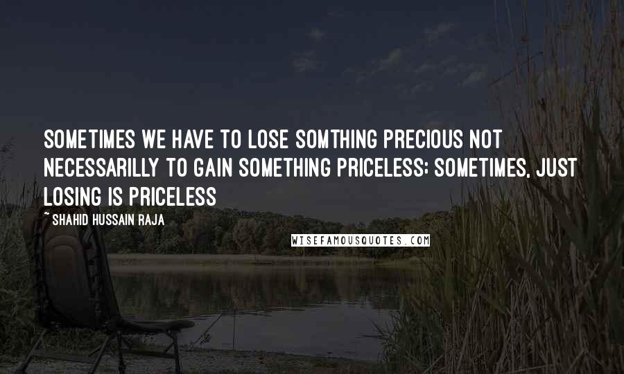 Shahid Hussain Raja Quotes: Sometimes we have to lose somthing precious not necessarilly to gain something priceless; sometimes, just losing is priceless
