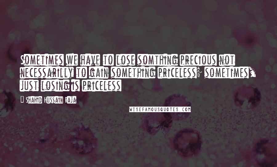 Shahid Hussain Raja Quotes: Sometimes we have to lose somthing precious not necessarilly to gain something priceless; sometimes, just losing is priceless