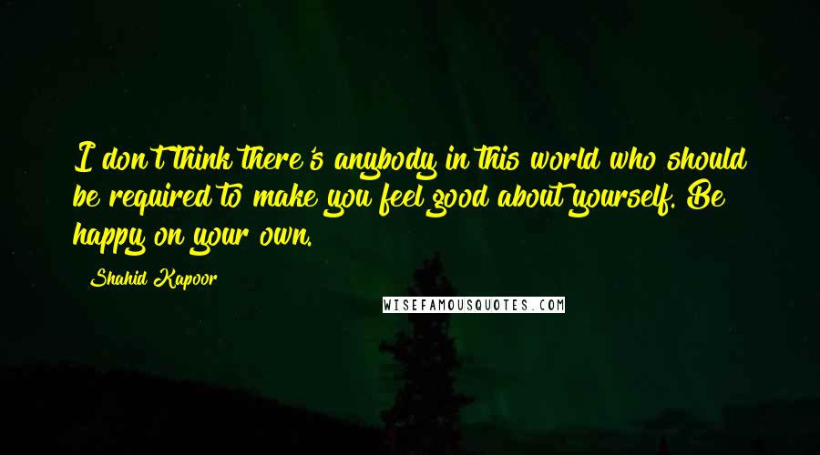 Shahid Kapoor Quotes: I don't think there's anybody in this world who should be required to make you feel good about yourself. Be happy on your own.