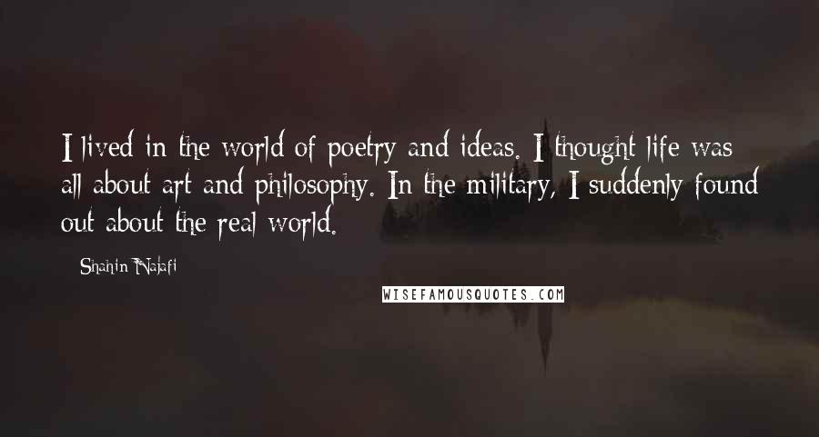 Shahin Najafi Quotes: I lived in the world of poetry and ideas. I thought life was all about art and philosophy. In the military, I suddenly found out about the real world.