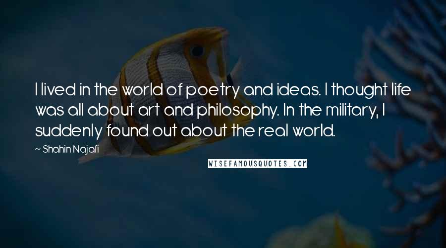 Shahin Najafi Quotes: I lived in the world of poetry and ideas. I thought life was all about art and philosophy. In the military, I suddenly found out about the real world.