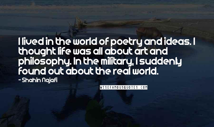 Shahin Najafi Quotes: I lived in the world of poetry and ideas. I thought life was all about art and philosophy. In the military, I suddenly found out about the real world.