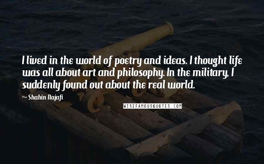 Shahin Najafi Quotes: I lived in the world of poetry and ideas. I thought life was all about art and philosophy. In the military, I suddenly found out about the real world.