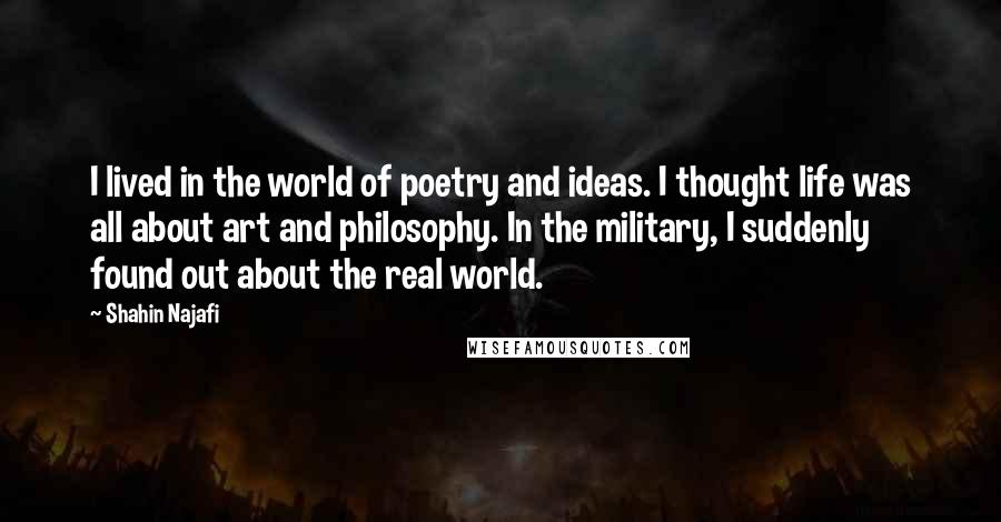 Shahin Najafi Quotes: I lived in the world of poetry and ideas. I thought life was all about art and philosophy. In the military, I suddenly found out about the real world.