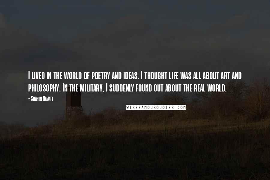 Shahin Najafi Quotes: I lived in the world of poetry and ideas. I thought life was all about art and philosophy. In the military, I suddenly found out about the real world.