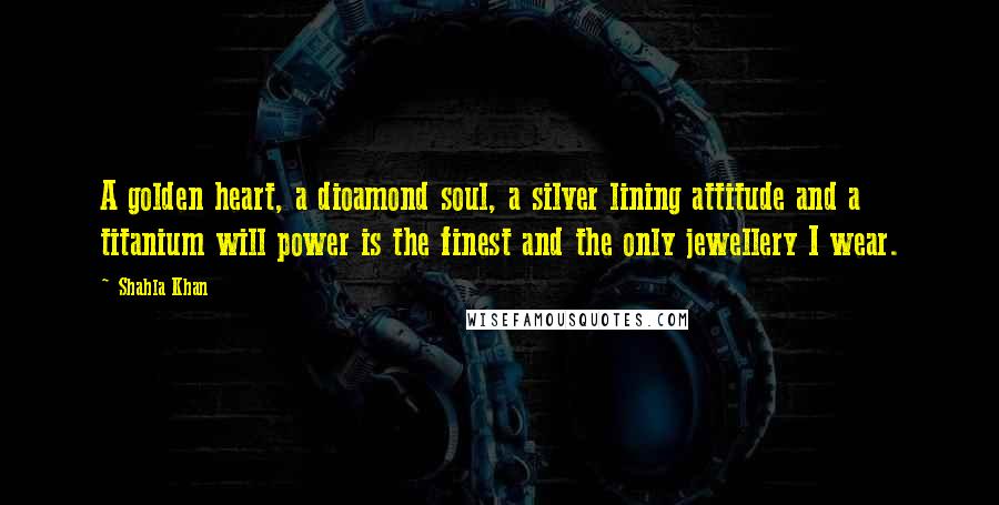 Shahla Khan Quotes: A golden heart, a dioamond soul, a silver lining attitude and a titanium will power is the finest and the only jewellery I wear.