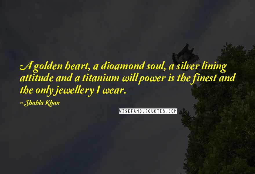 Shahla Khan Quotes: A golden heart, a dioamond soul, a silver lining attitude and a titanium will power is the finest and the only jewellery I wear.